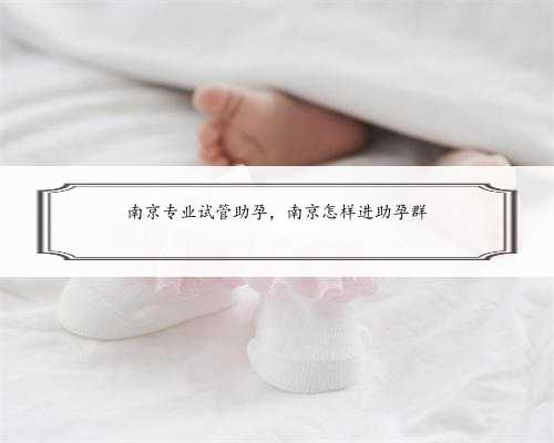 南京专业试管助孕，南京怎样进助孕群