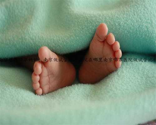 南京想找助孕妈妈，南京做试管好的医院在哪里南京哪家医院做试管比较