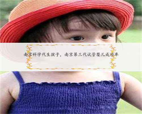 南京科学代生孩子，南京第三代试管婴儿成功率