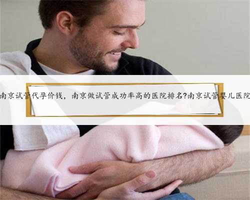 南京试管代孕价钱，南京做试管成功率高的医院排名?南京试管婴儿医院