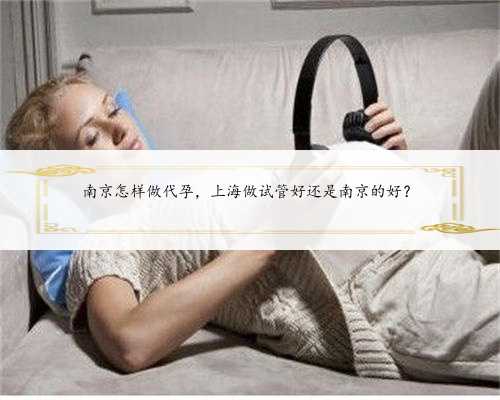 南京怎样做代孕，上海做试管好还是南京的好？