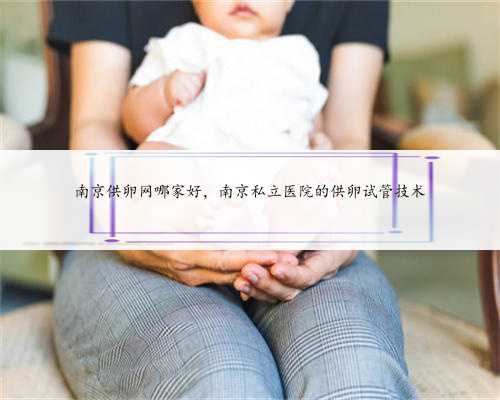 南京供卵网哪家好，南京私立医院的供卵试管技术