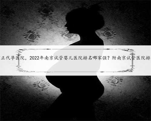 南京有正代孕医院，2022年南京试管婴儿医院排名哪家强？附南京试管医院排行