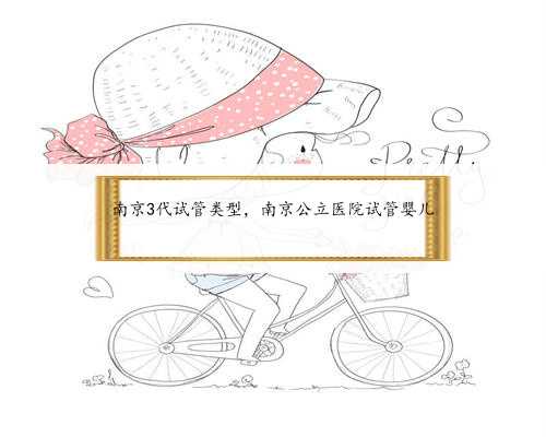 南京3代试管类型，南京公立医院试管婴儿