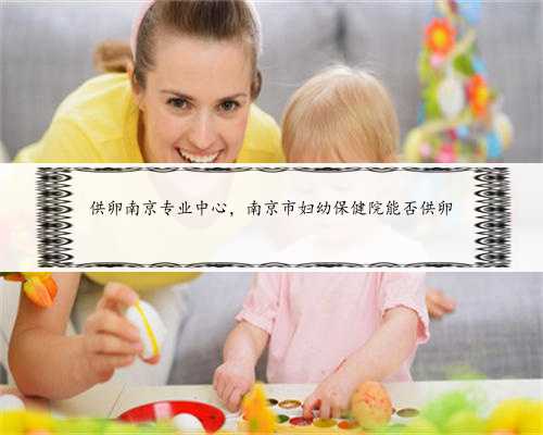 供卵南京专业中心，南京市妇幼保健院能否供卵