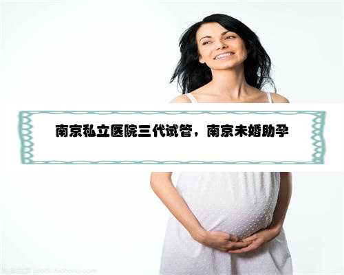 南京私立医院三代试管，南京未婚助孕