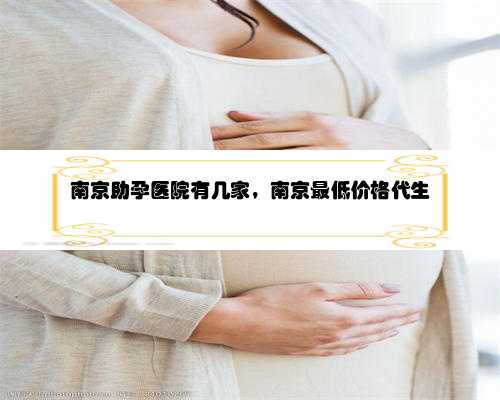 南京助孕医院有几家，南京最低价格代生