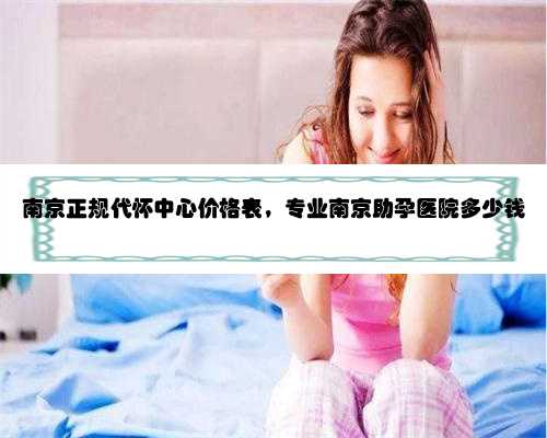 南京正规代怀中心价格表，专业南京助孕医院多少钱