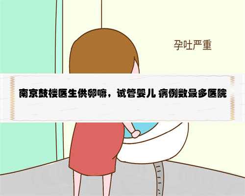 南京鼓楼医生供卵嘛，试管婴儿 病例数最多医院