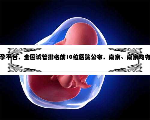 南京第三方助孕平台，全国试管排名前10位医院公布，南京、南京均有助孕机构