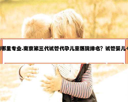 南京代孕公司哪里专业,南京第三代试管代孕儿童医院排名？试管婴儿-ET机构列