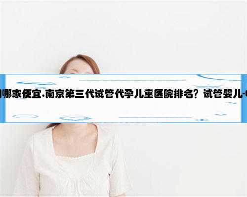 南京代孕公司哪家便宜,南京第三代试管代孕儿童医院排名？试管婴儿-ET机构列