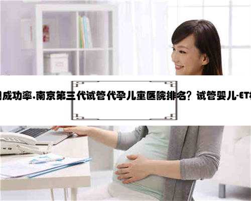南京代孕网成功率,南京第三代试管代孕儿童医院排名？试管婴儿-ET机构列表？
