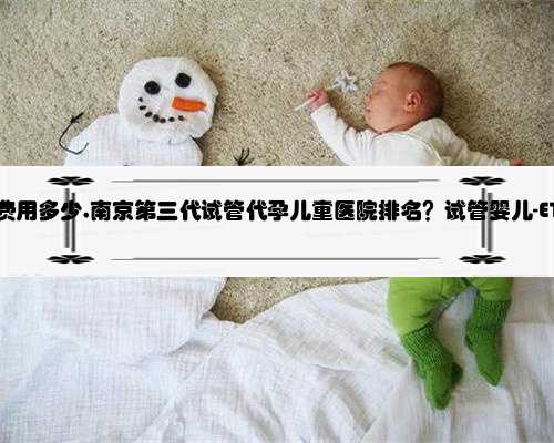 南京去代孕费用多少,南京第三代试管代孕儿童医院排名？试管婴儿-ET机构列表