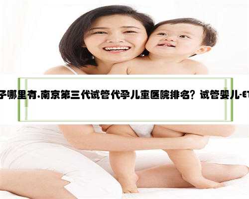 南京代孕生子哪里有,南京第三代试管代孕儿童医院排名？试管婴儿-ET机构列表