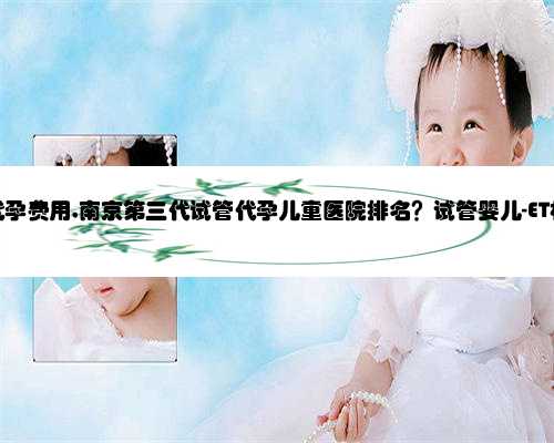 南京提供代孕费用,南京第三代试管代孕儿童医院排名？试管婴儿-ET机构列表？