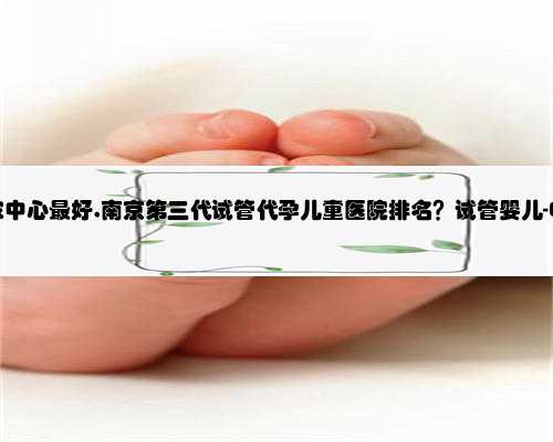 南京代孕哪家中心最好,南京第三代试管代孕儿童医院排名？试管婴儿-ET机构列