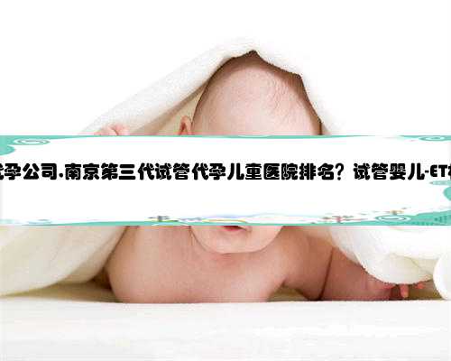 诚信南京代孕公司,南京第三代试管代孕儿童医院排名？试管婴儿-ET机构列表？