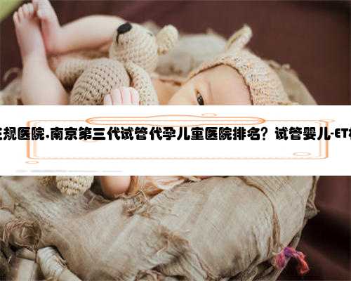 南京代孕正规医院,南京第三代试管代孕儿童医院排名？试管婴儿-ET机构列表？