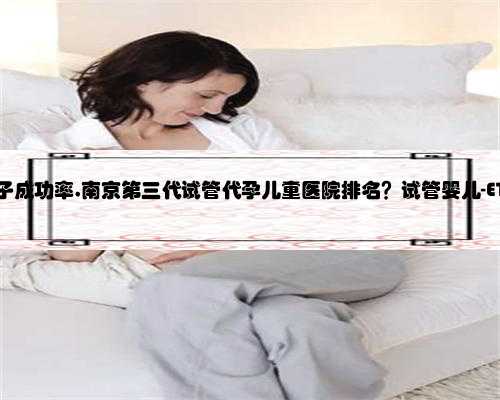 南京代孕生子成功率,南京第三代试管代孕儿童医院排名？试管婴儿-ET机构列表