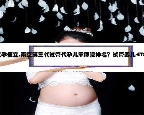 南京那里代孕便宜,南京第三代试管代孕儿童医院排名？试管婴儿-ET机构列表？
