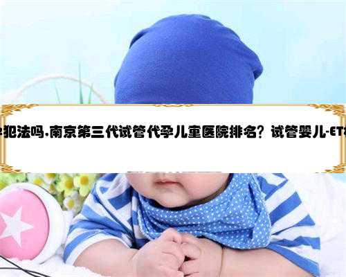 南京做代孕犯法吗,南京第三代试管代孕儿童医院排名？试管婴儿-ET机构列表？