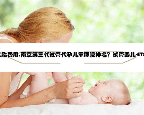 南京代孕二胎费用,南京第三代试管代孕儿童医院排名？试管婴儿-ET机构列表？