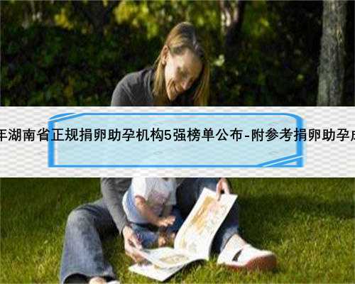 2023年湖南省正规捐卵助孕机构5强榜单公布-附参考捐卵助孕成功率