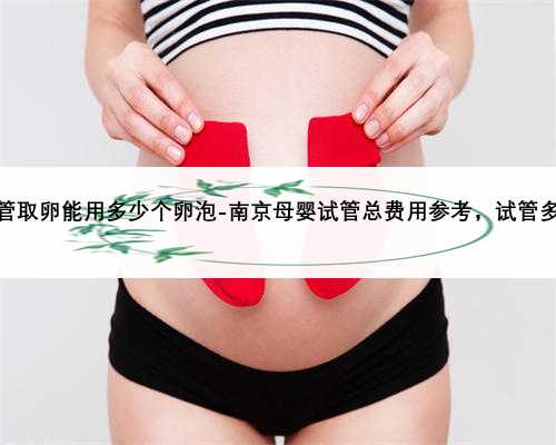 南京供卵试管取卵能用多少个卵泡-南京母婴试管总费用参考，试管多少钱才够