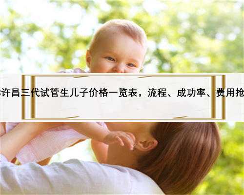 2023许昌三代试管生儿子价格一览表，流程、成功率、费用抢先看