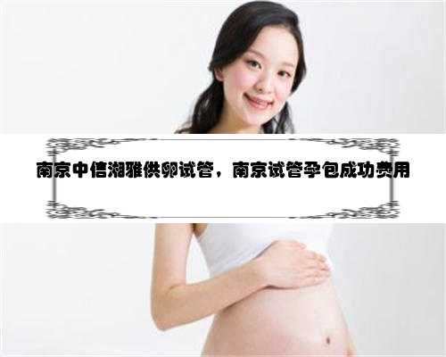 南京中信湘雅供卵试管，南京试管孕包成功费用