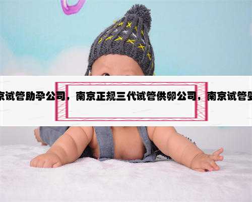 南京试管助孕公司，南京正规三代试管供卵公司，南京试管婴儿