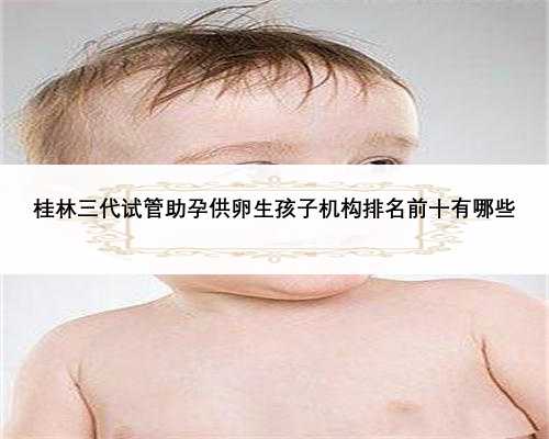 桂林三代试管助孕供卵生孩子机构排名前十有哪些