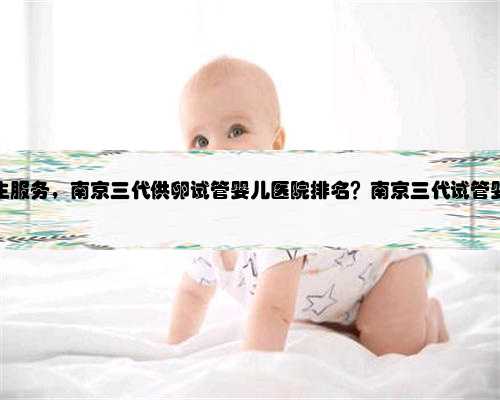 南京供卵代生服务，南京三代供卵试管婴儿医院排名？南京三代试管婴儿去哪做